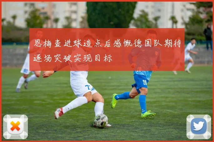 恩梅查进球造点后感慨德国队期待逐场突破实现目标
