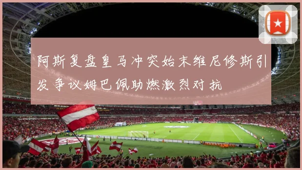 阿斯复盘皇马冲突始末维尼修斯引发争议姆巴佩助燃激烈对抗