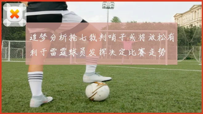 追梦分析抢七裁判哨子或将放松有利于雷霆球员发挥决定比赛走势