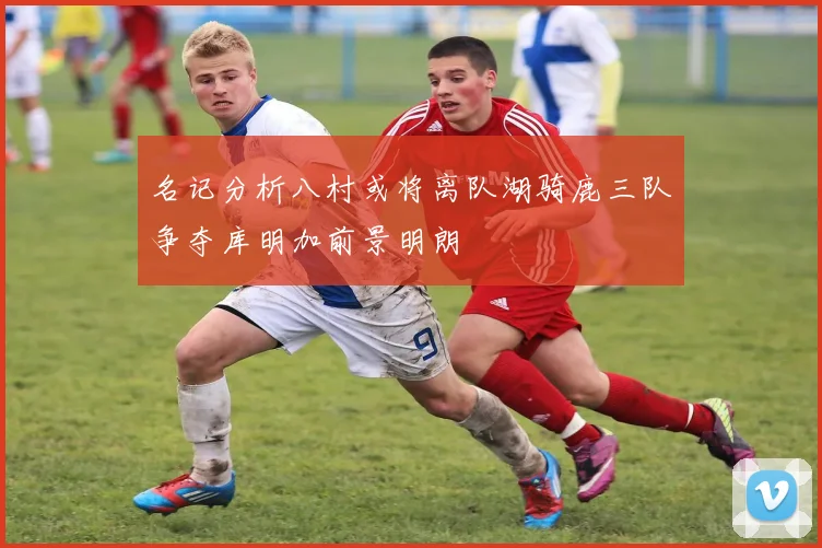名记分析八村或将离队湖骑鹿三队争夺库明加前景明朗