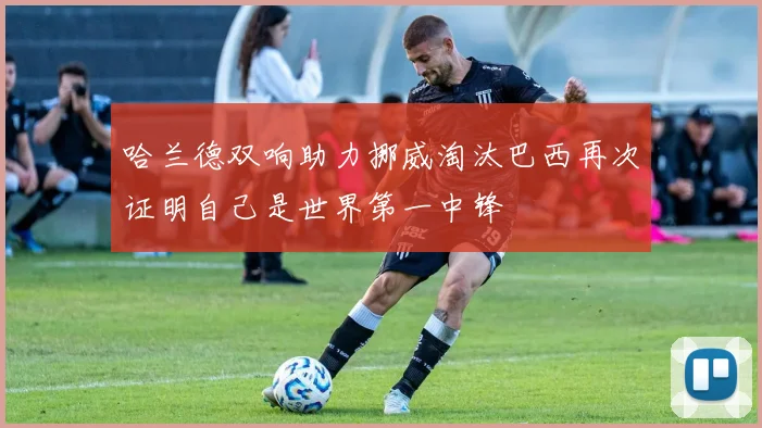 哈兰德双响助力挪威淘汰巴西再次证明自己是世界第一中锋