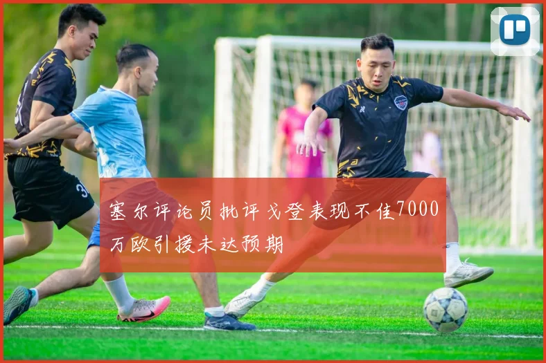 塞尔评论员批评戈登表现不佳7000万欧引援未达预期