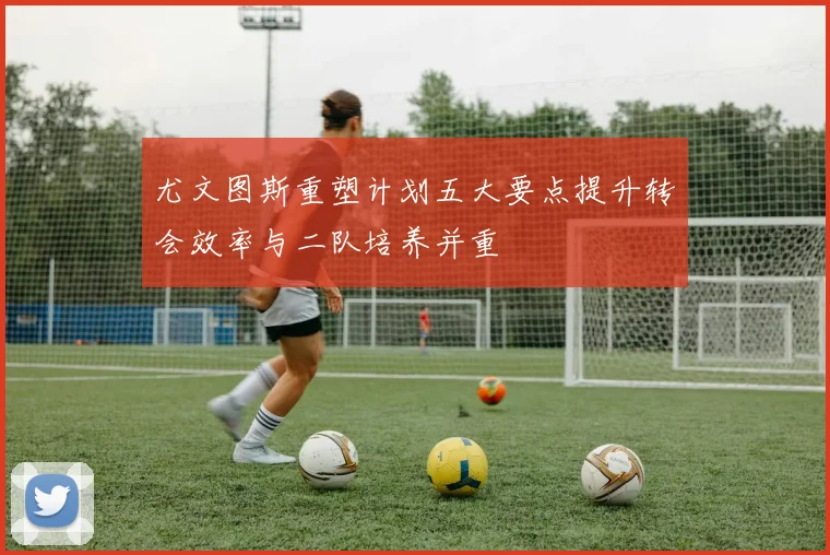 尤文图斯重塑计划五大要点提升转会效率与二队培养并重
