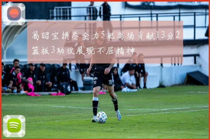 葛昭宝拼尽全力5犯离场贡献13分2篮板3助攻展现不屈精神