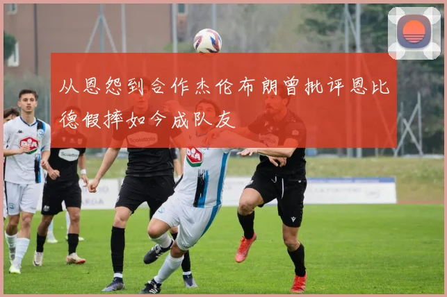 从恩怨到合作杰伦布朗曾批评恩比德假摔如今成队友