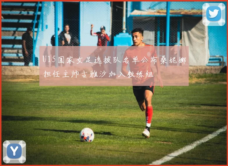 U15国家女足选拔队名单公布桑妮娜担任主帅古雅沙加入教练组