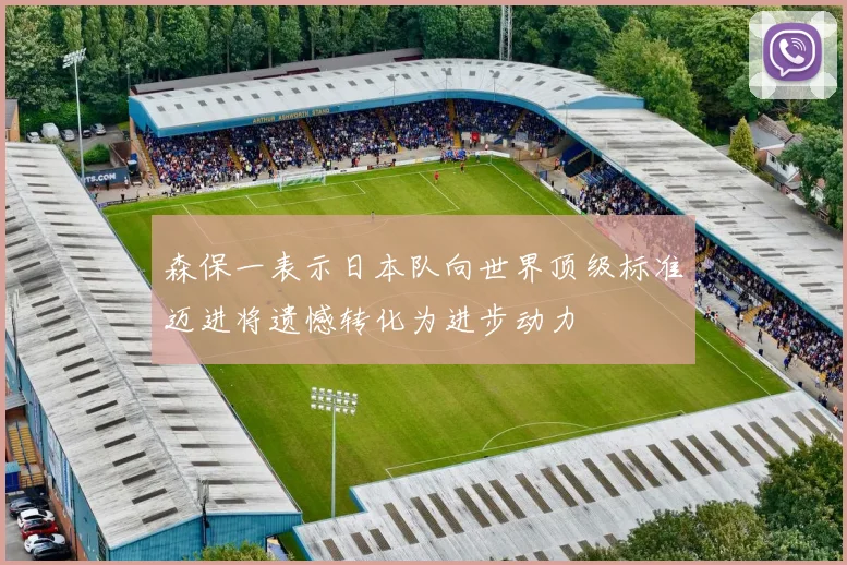 森保一表示日本队向世界顶级标准迈进将遗憾转化为进步动力