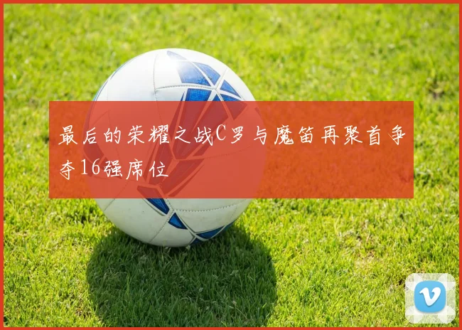 最后的荣耀之战C罗与魔笛再聚首争夺16强席位